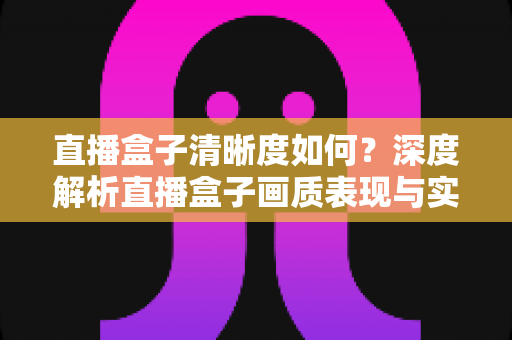 直播盒子清晰度如何？深度解析直播盒子画质表现与实用优化技巧