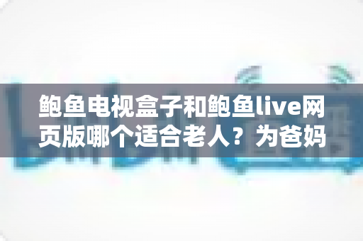 鲍鱼电视盒子和鲍鱼live网页版哪个适合老人？为爸妈选对观影方式的全维度实用指南