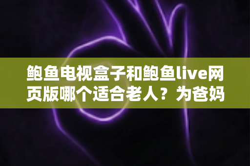 鲍鱼电视盒子和鲍鱼live网页版哪个适合老人？为爸妈选对观影方式的全维度实用指南