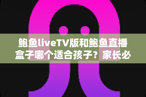 鲍鱼liveTV版和鲍鱼直播盒子哪个适合孩子？家长必读的完整选择与安全指南