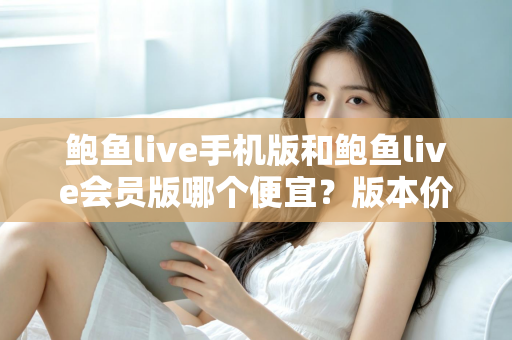 鲍鱼live手机版和鲍鱼live会员版哪个便宜？版本价格深度对比与省钱选购指南