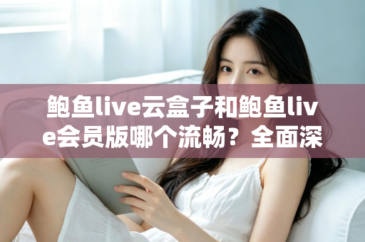 鲍鱼live云盒子和鲍鱼live会员版哪个流畅？全面深度对比与流畅度优化指南