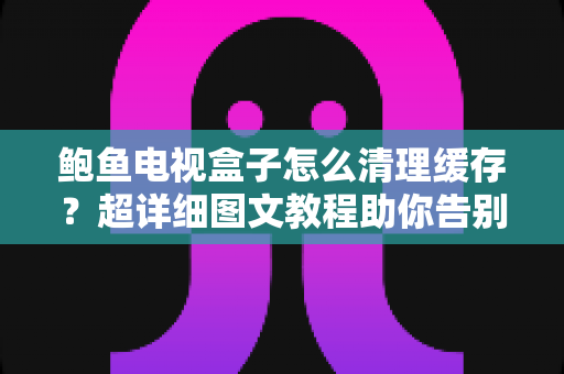 鲍鱼电视盒子怎么清理缓存？超详细图文教程助你告别卡顿，恢复流畅观影体验