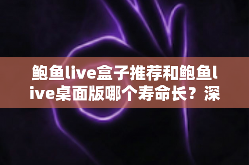 鲍鱼live盒子推荐和鲍鱼live桌面版哪个寿命长？深度对比分析与实用选购指南