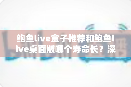 鲍鱼live盒子推荐和鲍鱼live桌面版哪个寿命长？深度对比分析与实用选购指南