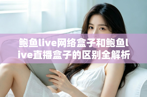鲍鱼live网络盒子和鲍鱼live直播盒子的区别全解析：一文读懂两种盒子的功能差异与选购指南