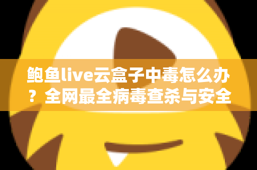 鲍鱼live云盒子中毒怎么办？全网最全病毒查杀与安全防护实用指南