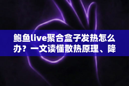 鲍鱼live聚合盒子发热怎么办？一文读懂散热原理、降温妙招与日常养护全攻略