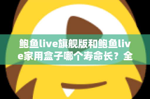 鲍鱼live旗舰版和鲍鱼live家用盒子哪个寿命长？全面解析两款设备的耐用性与选购指南