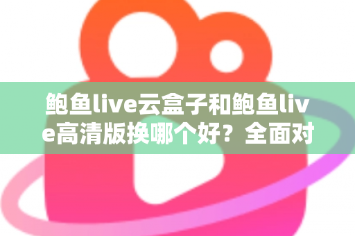 鲍鱼live云盒子和鲍鱼live高清版换哪个好？全面对比解析与选购建议