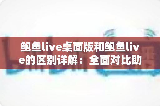 鲍鱼live桌面版和鲍鱼live的区别详解:全面对比助你选对版本,畅享更佳直播体验 鲍鱼live桌面版和鲍鱼live的区别详解:全面对比助你选对版本,畅享更佳直播体验