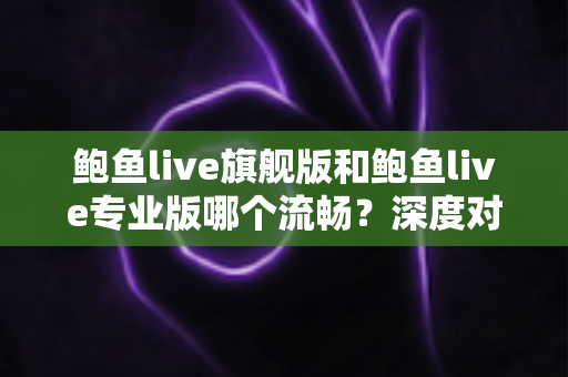 鲍鱼live旗舰版和鲍鱼live专业版哪个流畅？深度对比分析与实用选择指南