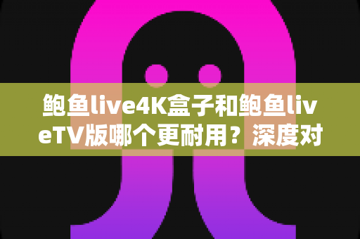 鲍鱼live4K盒子和鲍鱼liveTV版哪个更耐用?深度对比分析与选购实用指南 鲍鱼live4K盒子和鲍鱼liveTV版哪个更耐用?深度对比分析与选购实用指南