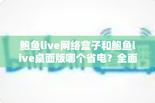 鲍鱼live网络盒子和鲍鱼live桌面版哪个省电?全面对比分析与实用省电指南 鲍鱼live网络盒子和鲍鱼live桌面版哪个省电?全面对比分析与实用省电指南