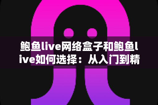 鲍鱼live网络盒子和鲍鱼live如何选择：从入门到精通的完整选购指南