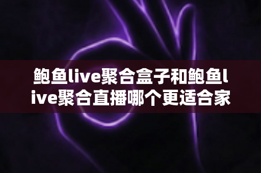 鲍鱼live聚合盒子和鲍鱼live聚合直播哪个更适合家用？——家庭用户必看的深度对比与选购指南
