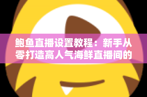鲍鱼直播设置教程：新手从零打造高人气海鲜直播间的完整实战指南