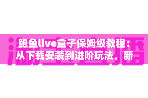 鲍鱼live盒子保姆级教程：从下载安装到进阶玩法，新手一篇全搞定