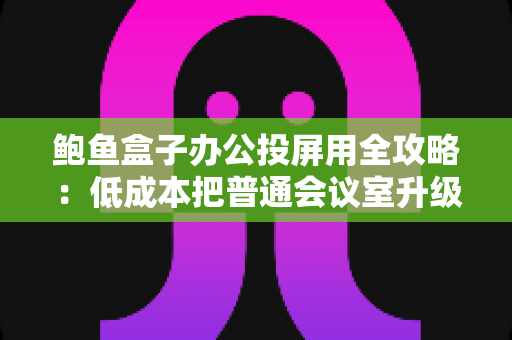 鲍鱼盒子办公投屏用全攻略:低成本把普通会议室升级为智能演示中心 鲍鱼盒子办公投屏用全攻略:低成本把普通会议室升级为智能演示中心