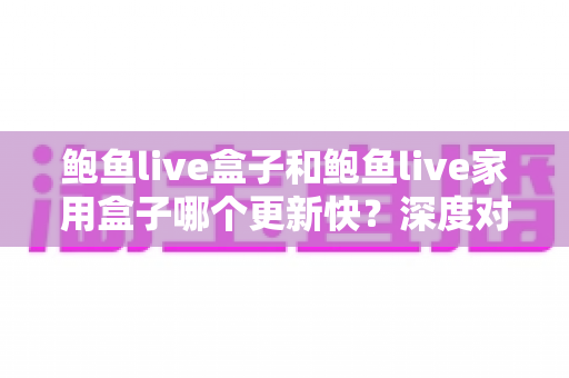 鲍鱼live盒子和鲍鱼live家用盒子哪个更新快？深度对比解析与选购全指南