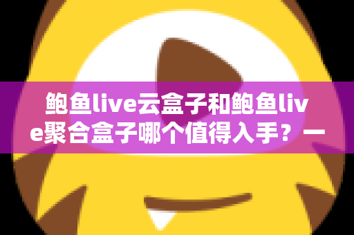 鲍鱼live云盒子和鲍鱼live聚合盒子哪个值得入手？一文读懂两者差异与选购建议