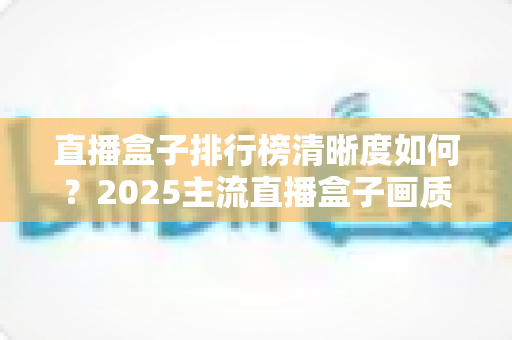 直播盒子排行榜清晰度如何？2025主流直播盒子画质深度评测与选购避坑指南