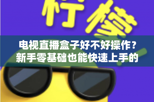 电视直播盒子好不好操作?新手零基础也能快速上手的智能观影设备全面解析 电视直播盒子好不好操作?新手零基础也能快速上手的智能观影设备全面解析