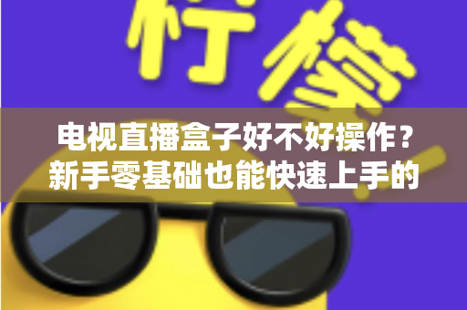 电视直播盒子好不好操作?新手零基础也能快速上手的智能观影设备全面解析 电视直播盒子好不好操作?新手零基础也能快速上手的智能观影设备全面解析