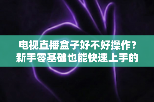 电视直播盒子好不好操作？新手零基础也能快速上手的智能观影设备全面解析