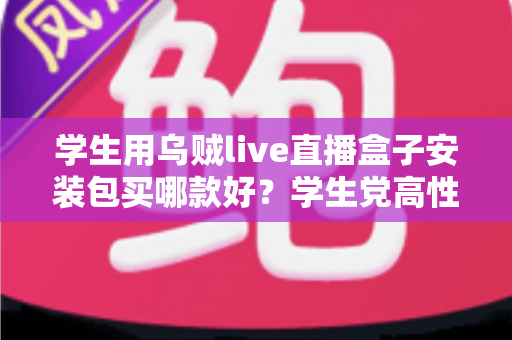 学生用乌贼live直播盒子安装包买哪款好？学生党高性价比选购全攻略与避坑指南