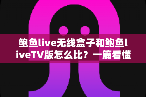 鲍鱼live无线盒子和鲍鱼liveTV版怎么比？一篇看懂两大版本核心差异与选购全攻略