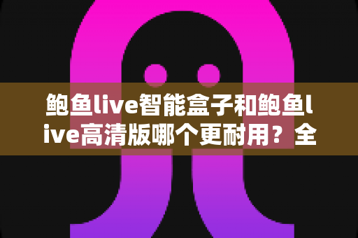 鲍鱼live智能盒子和鲍鱼live高清版哪个更耐用？全方位耐用性对比与选购避坑指南