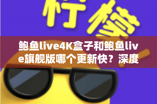 鲍鱼live4K盒子和鲍鱼live旗舰版哪个更新快？深度对比分析与选购指南