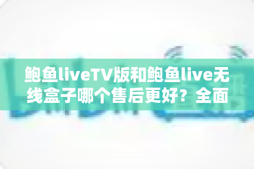 鲍鱼liveTV版和鲍鱼live无线盒子哪个售后更好？全面解析两大版本的售后差异与选购指南