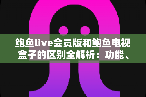 鲍鱼live会员版和鲍鱼电视盒子的区别全解析：功能、体验与选购指南一文读懂
