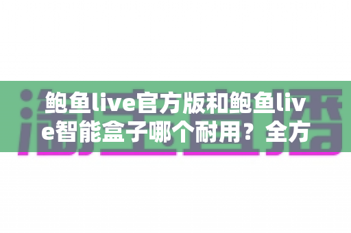 鲍鱼live官方版和鲍鱼live智能盒子哪个耐用？全方位对比分析帮你做出明智选择