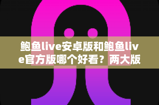 鲍鱼live安卓版和鲍鱼live官方版哪个好看？两大版本全方位对比与选择指南