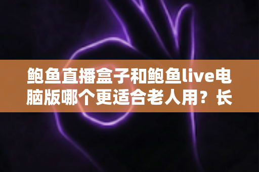 鲍鱼直播盒子和鲍鱼live电脑版哪个更适合老人用？长辈友好型观看设备全维度对比与选购指南