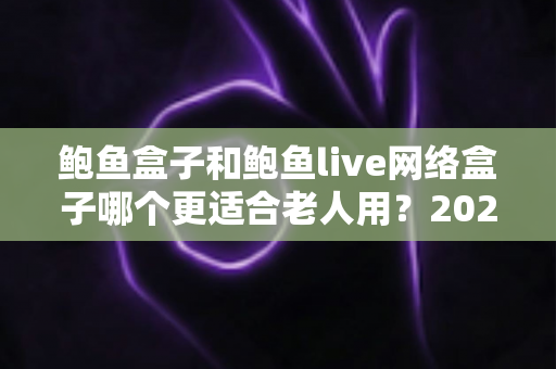 鲍鱼盒子和鲍鱼live网络盒子哪个更适合老人用？2025年最全选购指南与实测体验分享