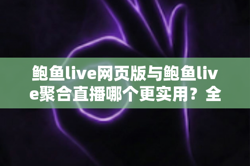 鲍鱼live网页版与鲍鱼live聚合直播哪个更实用？全方位对比分析与选择指南