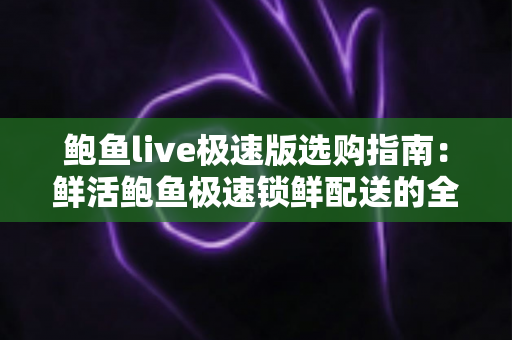 鲍鱼live极速版选购指南：鲜活鲍鱼极速锁鲜配送的全方位挑选攻略