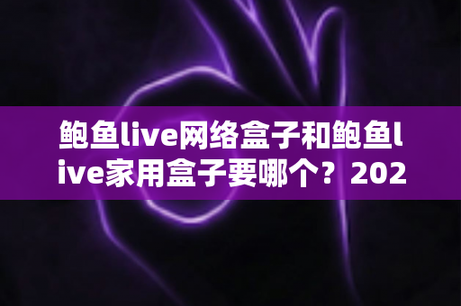鲍鱼live网络盒子和鲍鱼live家用盒子要哪个？2025年最全选购对比指南帮你一次选对不踩坑