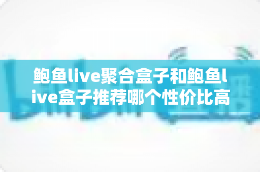 鲍鱼live聚合盒子和鲍鱼live盒子推荐哪个性价比高？一文看懂两款设备的核心差异与选购策略