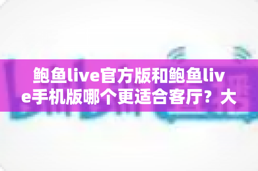 鲍鱼live官方版和鲍鱼live手机版哪个更适合客厅？大屏观影选版本全攻略