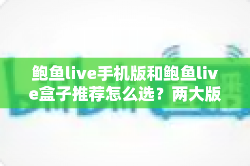 鲍鱼live手机版和鲍鱼live盒子推荐怎么选？两大版本深度对比与选购全攻略