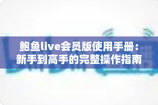 鲍鱼live会员版使用手册：新手到高手的完整操作指南与会员权益全解析