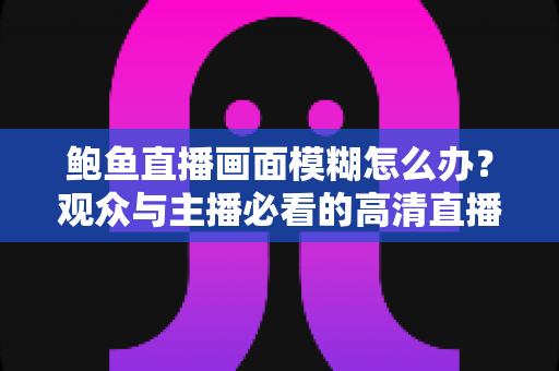 鲍鱼直播画面模糊怎么办？观众与主播必看的高清直播优化全攻略