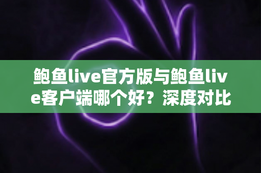 鲍鱼live官方版与鲍鱼live客户端哪个好？深度对比解析与实用选择指南