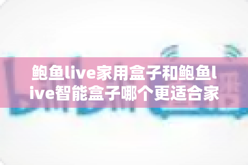 鲍鱼live家用盒子和鲍鱼live智能盒子哪个更适合家用？全方位对比与选购指南