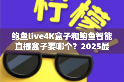 鲍鱼live4K盒子和鲍鱼智能直播盒子要哪个？2025最新选购指南，看完这篇不再纠结！